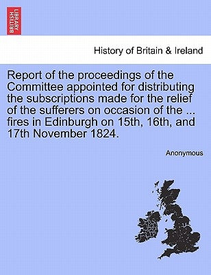 Report of the Proceedings of the Committee Appointed for Distributing the Subscriptions Made for the Relief of the Sufferers on Occasion of the ... Fi by Anonymous