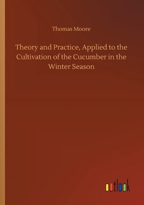 Theory and Practice, Applied to the Cultivation of the Cucumber in the Winter Season by Moore, Thomas