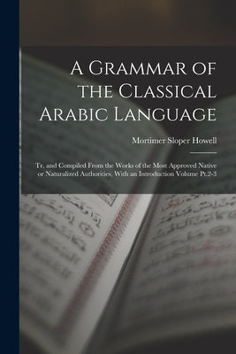 A Grammar of the Classical Arabic Language; tr. and Compiled From the Works of the Most Approved Native or Naturalized Authorities, With an Introducti by Howell, Mortimer Sloper