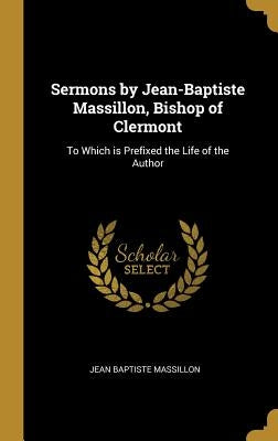 Sermons by Jean-Baptiste Massillon, Bishop of Clermont: To Which is Prefixed the Life of the Author by Massillon, Jean Baptiste