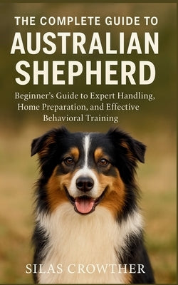 The Complete Guide to Australian Shepherd: Beginner's Guide to Expert Handling, Home Preparation, and Effective Behavioral Training by Crowther, Silas