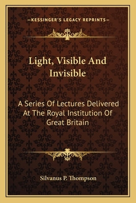 Light, Visible And Invisible: A Series Of Lectures Delivered At The Royal Institution Of Great Britain by Thompson, Silvanus P.