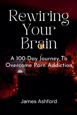 Rewiring Your Brain: A 100-Day Journey to Overcome Porn Addiction by Ashford, James