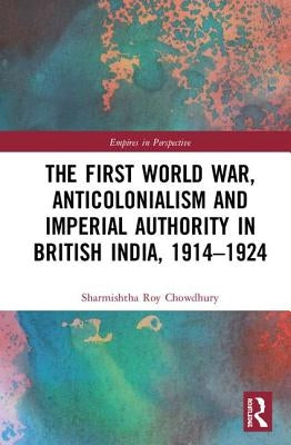 The First World War, Anticolonialism and Imperial Authority in British India, 1914-1924 by Roy Chowdhury, Sharmishtha