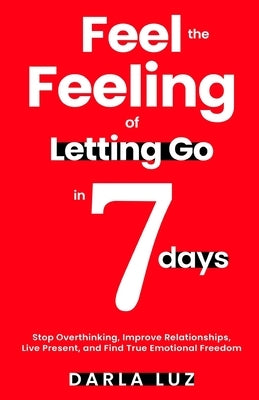 Feel the Feeling of Letting Go in 7 days: Stop Overthinking, Improve Relationships, Live Present, and Find True Emotional Freedom by Luz, Darla