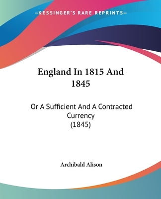 England In 1815 And 1845: Or A Sufficient And A Contracted Currency (1845) by Alison, Archibald
