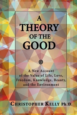 A Theory of the Good: A New Account of the Value of Life, Love, Freedom, Knowledge, Beauty, and the Environment by Kelly Ph. D., Christopher