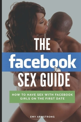 The Facebook Sex Guide: How to have sex with Facebook girls on the first date by Armstrong, Emy