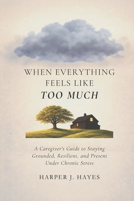 When Everything Feels Like Too Much: A Caregiver's Guide to Staying Grounded, Resilient, and Present Under Chronic Stress by Hayes, Harper J.