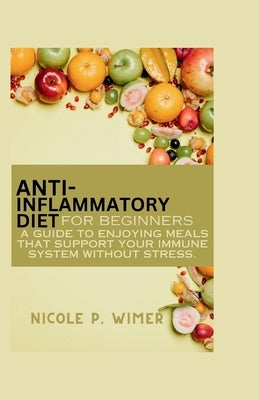 Anti- Inflammatory Diet For Beginners: A Guide to Enjoying Meals that Support Your Immune System Without Stress by Wimer, Nicole P.
