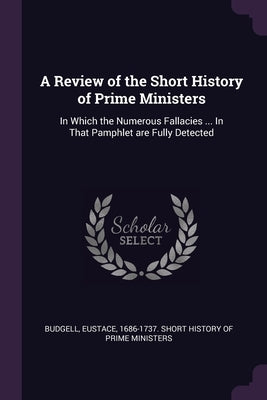 A Review of the Short History of Prime Ministers: In Which the Numerous Fallacies ... In That Pamphlet are Fully Detected by Budgell, Eustace 1686-1737 Short Histo