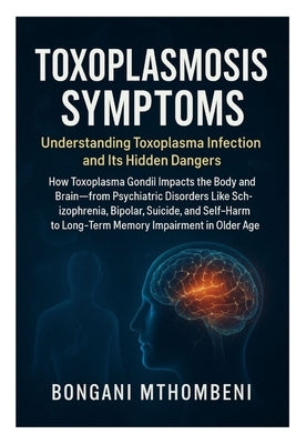 Toxoplasmosis Symptoms: Understanding Toxoplasma Infection and Its Hidden Dangers: How Toxoplasma Gondii Impacts the Body and Brain-From Psychiatric D by Mthombeni, Bongani