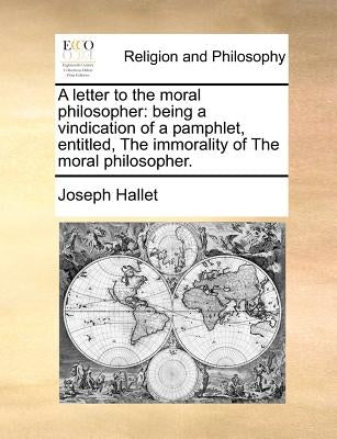 A Letter to the Moral Philosopher: Being a Vindication of a Pamphlet, Entitled, the Immorality of the Moral Philosopher. by Hallet, Joseph
