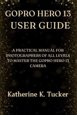GoPro Hero 13 User Guide: A Practical Manual for Photographers of All Levels to Master the GoPro Hero 13 Camera by K. Tucker, Katherine