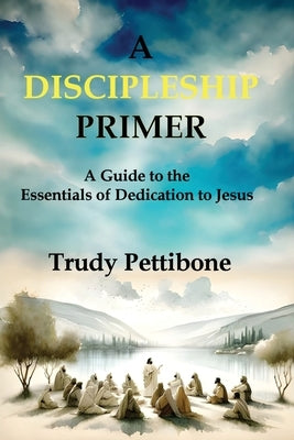 A Discipleship Primer: A Guide to the Essentials of Dedication to Jesus by Pettibone, Trudy