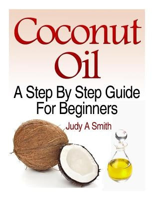 Coconut Oil: A Step-By-Step Guide for Beginners Including Easy Recipes by Smith, Judy A.