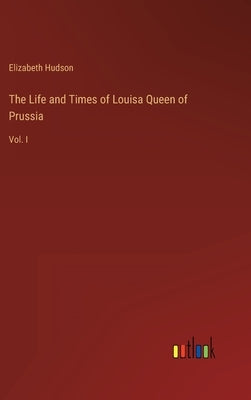 The Life and Times of Louisa Queen of Prussia: Vol. I by Hudson, Elizabeth