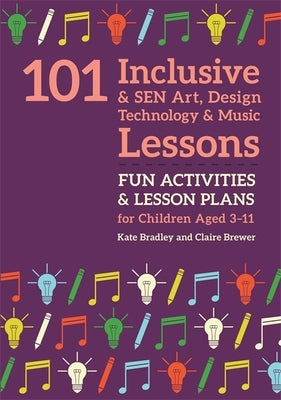 101 Inclusive and Sen Art, Design Technology and Music Lessons: Fun Activities and Lesson Plans for Children Aged 3 - 11 by Bradley, Kate