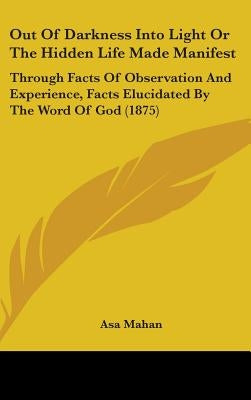 Out Of Darkness Into Light Or The Hidden Life Made Manifest: Through Facts Of Observation And Experience, Facts Elucidated By The Word Of God (1875) by Mahan, Asa