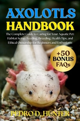 Axolotls Handbook: The Complete Guide to Caring for Your Aquatic Pet: Habitat Setup, Feeding, Breeding, Health Tips, and Ethical Ownership for Beginne by Hunter, Pedro D.