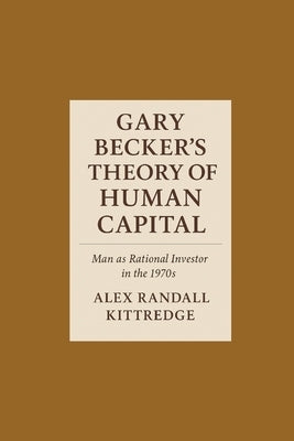 Gary Becker's Theory of Human Capital: Man as Rational Investor in the 1970s by Kittredge, Alex Randall