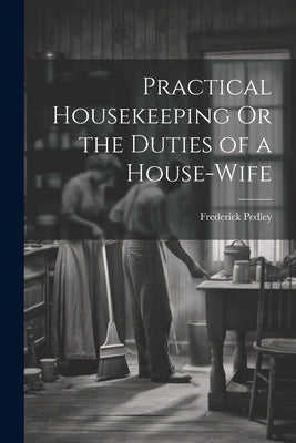Practical Housekeeping Or the Duties of a House-Wife by Pedley, Frederick