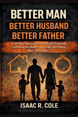 Better Man, Better Husband, Better Father: A 30-Day Practical Plan to Build Discipline, Communicate Better, and Lead Your Home With Consistency by R. Cole, Isaac