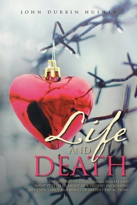 Life and Death: The History of Overcoming Disease and What It Tells Us about Our Present Increasing Life Expectancy as a Result of Pre by Husher, John Durbin