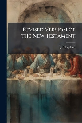 Revised Version of the New Testament: A Letter to the Chancellor, Masters and Scholars, of the University of Oxford Volume Talbot Collection of Britis by Copland, J. P.