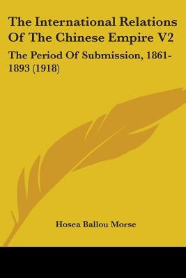 The International Relations Of The Chinese Empire V2: The Period Of Submission, 1861-1893 (1918) by Morse, Hosea Ballou