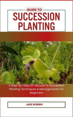 Guide to Succession Planting: A Step-By-Step DIY Manual To Succession Planting Techniques & Managements For Beginners by Robbin, Jase