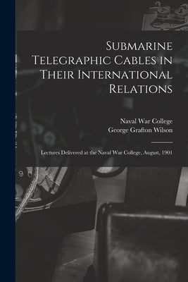 Submarine Telegraphic Cables in Their International Relations: Lectures Delivered at the Naval War College, August, 1901 by Wilson, George Grafton