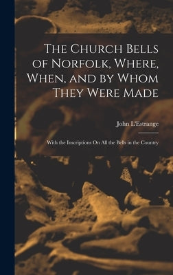 The Church Bells of Norfolk, Where, When, and by Whom They Were Made: With the Inscriptions On All the Bells in the Country by L'Estrange, John