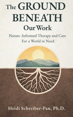 The Ground Beneath Our Work: Nature-Informed Therapy and Care for a World in Need by Schreiber-Pan, Heidi
