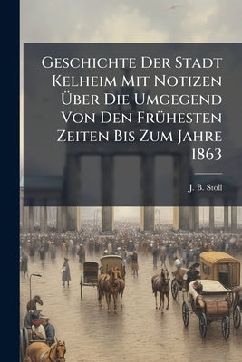 Geschichte Der Stadt Kelheim Mit Notizen Ãber Die Umgegend Von Den FrÃ1/4hesten Zeiten Bis Zum Jahre 1863 by Stoll, J. B.