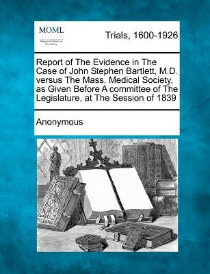 Report of the Evidence in the Case of John Stephen Bartlett, M.D. Versus the Mass. Medical Society, as Given Before a Committee of the Legislature, at by Anonymous