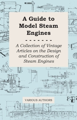 A Guide to Model Steam Engines - A Collection of Vintage Articles on the Design and Construction of Steam Engines by Various