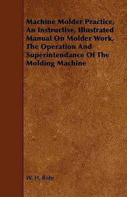 Machine Molder Practice, An Instructive, Illustrated Manual On Molder Work, The Operation And Superintendance Of The Molding Machine by Rohr, W. H.