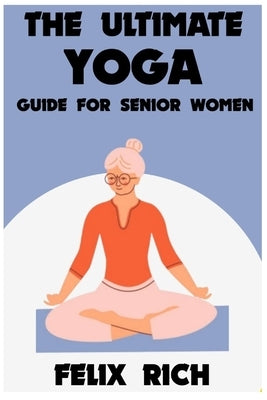 The Ultimate Yoga Guide for Senior Women: A Gentle Approach to Yoga for Senior Women: Mind, Body and Spirit by Rich, Felix