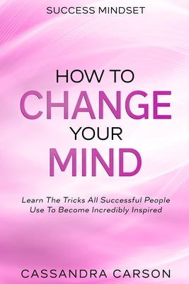 Success Mindset - How To Change Your Mind: Learn The Tricks All Successful People Use To Become Incredibly Inspired by Carson, Cassandra
