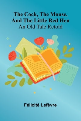 The Cock, The Mouse, And The Little Red Hen: An Old Tale Retold by Lef Vre, F. Licit