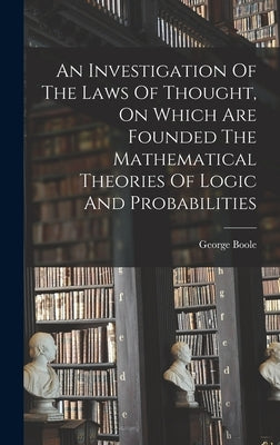 An Investigation Of The Laws Of Thought, On Which Are Founded The Mathematical Theories Of Logic And Probabilities by Boole, George