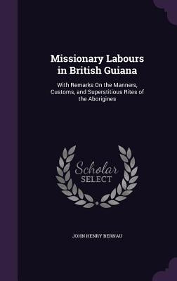 Missionary Labours in British Guiana: With Remarks On the Manners, Customs, and Superstitious Rites of the Aborigines by Bernau, John Henry