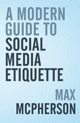 A Modern Guide to Social Media Etiquette by McPherson, Max