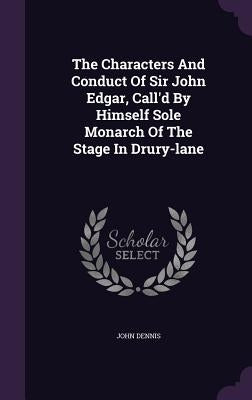 The Characters And Conduct Of Sir John Edgar, Call'd By Himself Sole Monarch Of The Stage In Drury-lane by Dennis, John