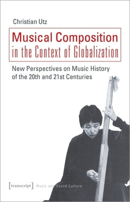 Musical Composition in the Context of Globalization: New Perspectives on Music History of the Twentieth and Twenty-First Century by Utz, Christian
