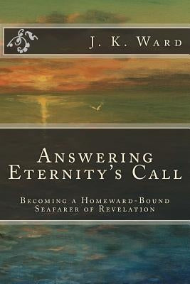 Answering Eternity's Call: Becoming a Homeward-Bound Seafarer of Revelation by Ward, J. K.