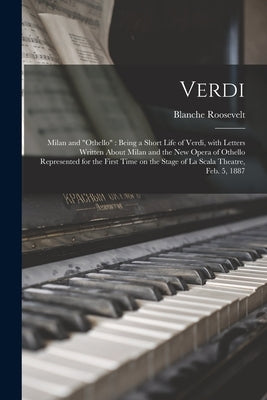 Verdi: Milan and "Othello" Being a Short Life of Verdi, With Letters Written About Milan and the New Opera of Othello Represe by Roosevelt, Blanche 1853-1898