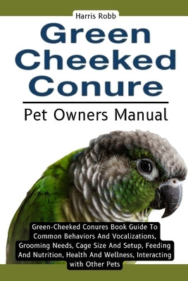 Green Cheeked Conure: Green-Cheeked Conures Book Guide To Common Behaviors And Vocalizations, Grooming Needs, Cage Size And Setup, Feeding A by Robb, Harris
