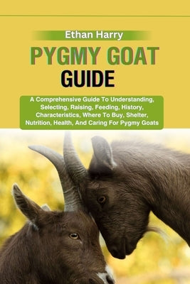Pygmy Goat Guide: A Comprehensive Guide To Understanding, Selecting, Raising, Feeding, History, Characteristics, Where To Buy, Shelter, by Harry, Ethan